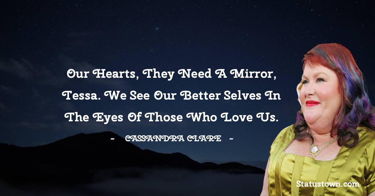 Cassandra Clare Quotes - Our hearts, they need a mirror, Tessa. We see our better selves in the eyes of those who love us.